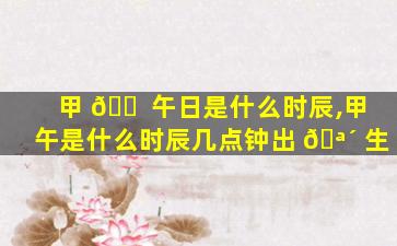 甲 🐠 午日是什么时辰,甲午是什么时辰几点钟出 🪴 生